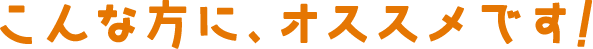 こんな方に、オススメです!