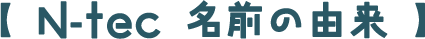 【 N-tec 名前の由来 】