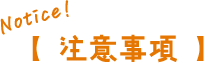 Notice!【 注意事項 】