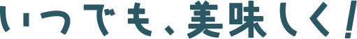 いつでも、美味しく!